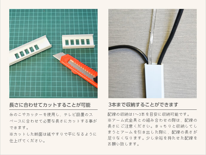 糸ノコやカッターで長さに合わせてカットすることができ、配線は3本まで収納することができます。アーム式金具との組み合わせの際には、引き出した際の余裕をもたせた配線をしてください。