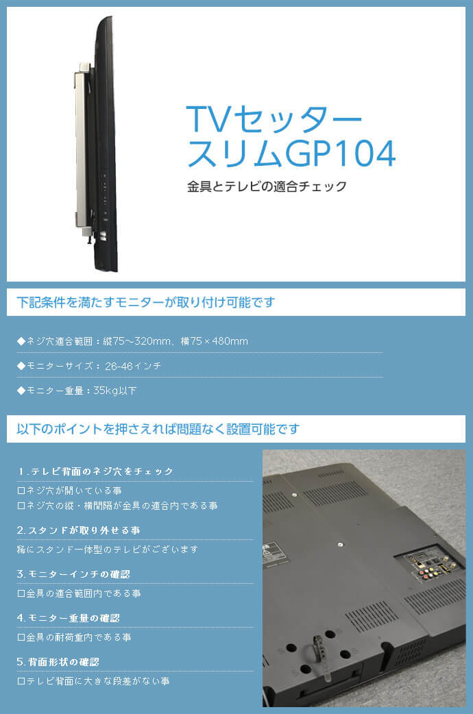 このTVセッタースリムGP104 Sサイズは、次の条件を満たすモニターがとりつけられます。ネジ穴適合範囲:縦:75～320mm 横:75～480mm 。モニターサイズ:26～46インチ。モニター重量:35kg以下。テレビ背面に大きな段差がないことも確認してください。