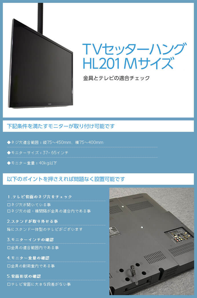 TVセッターハング HL201 Mサイズは次の条件を満たすモニターが取り付け可能です。ネジ穴適合範囲:75～450×75～450mm。モニターサイズ:37～65インチ。モニター重量:40kg以下。テレビ背面に大きな段差がないこともご確認ください。