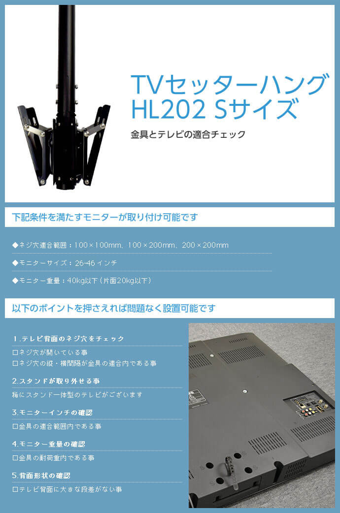 TVセッターハング HL202 Sサイズは次の条件を満たすモニターが取り付け可能です。ネジ穴適合範囲:100×100mm、100×200mm、200×200mm。モニターサイズ:23～42インチ。モニター重量:40kg以下。テレビ背面に大きな段差がないこともご確認ください。