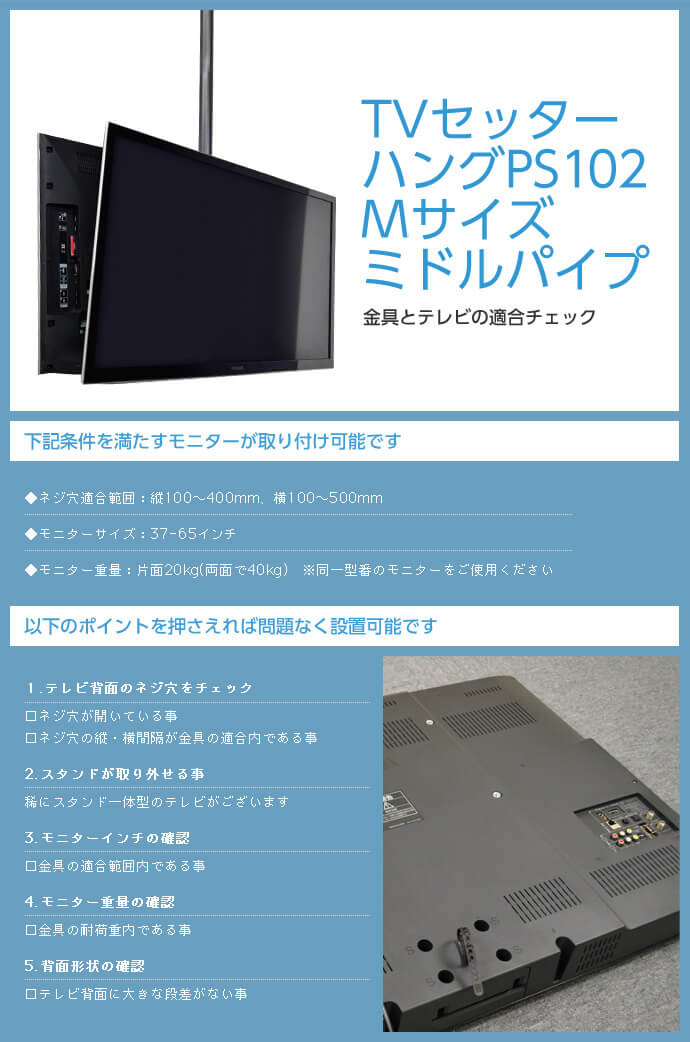 TVセッターハング PS102 Mサイズ ミドルパイプは次の条件を満たすモニターが取り付け可能です。ネジ穴適合範囲:縦100～400mm、横100～500mm。モニター重量:片面20kg(両面で40kg)。テレビ背面に大きな段差がないこともご確認ください。